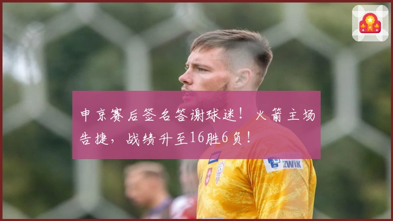 申京赛后签名答谢球迷!火箭主场告捷,战绩升至16胜6负!