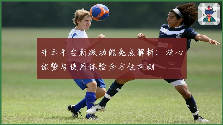 开云平台新版功能亮点解析:核心优势与使用体验全方位评测