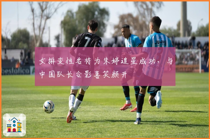 女排变性名将为朱婷追星成功,与中国队长合影喜笑颜开