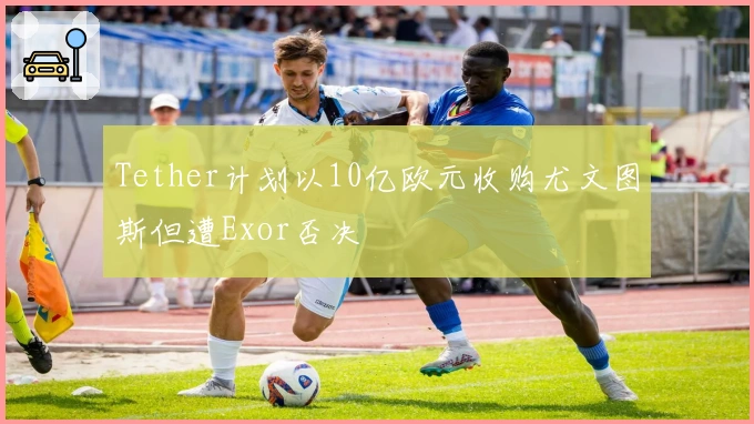 Tether计划以10亿欧元收购尤文图斯但遭Exor否决