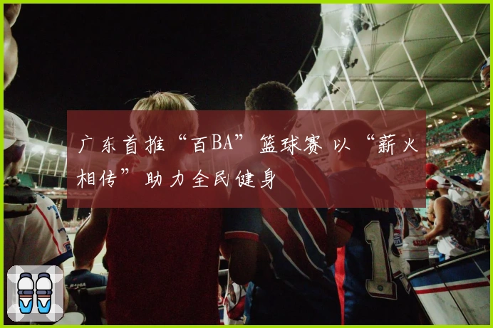 广东首推“百BA”篮球赛 以“薪火相传”助力全民健身